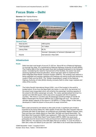Indian Economic and Industrial Scenario, Jan 2013 VDMA INDIA Office
VDMA-Newsletter “Indien”, Ausgabe 01/2013
Kontakt: Oliver Wack, Telefon: +49 69 66031444
12
Focus State – Delhi
Governor: Shri Tejindra Khanna
Chief Minister: Smt Sheila Dikshit
General Facts
Area (sq km) 1483 sq kms
Total Population 16.7 million
Literacy Rate 86.3%
Airports
Terminal 1 (Domestic), & Terminal 3 (Domestic and
International) in New Delhi
Infrastructure
Roads
Delhi has total road length of around 31,432 km. About 80 km of National Highways
run through the state. It is maintained by National Highways Authority of India (NHAI).
The Finance Bills of the last few years have laid increased emphasis on the transport
sector. Considering the need for improvement of the facilities, the sector has been
receiving significant financial allocation. Action has been taken to implement the
Delhi Integrated Multi Modal Transport System (DIMTS). The existing road network is
being upgraded and express highways and freeways are being constructed along key
routes in Delhi and the NCR. The “Golden Quadrilateral” project of the National
Highway Authority of India (NHAI) directly connects Delhi to other major markets and
cities of the country.
By Air
The Indira Gandhi International Airport (IGIL), one of the busiest in the world is
located about 16 km from the New Delhi city centre. In July 2010, the terminal 3 of
the airport was inaugurated which will enhance the passenger handling capacity of
the airport to 60 million passenger annually. The newly operationalised terminal 3 is
spread over 500,000 square metre area and is equipped with 95 immigration
counters, 168 check in counters and 78 passenger boarding bridges to handle 34
Million Passengers Per Annum (MPPA) and 12,800 bags per hour. The planned
ultimate design capacity of the airport is 100 MPPA. A ‘Cargo Village’ is also being
developed to make the airport a focus point of cargo movement.
Railways
Delhi is well connected by rail network to other parts of India. A significant part of trade is
supported by the strong railway link. State capitals of India and a few other important cities are
connected with Delhi by high-speed, air-conditioned and comfortable ‘Rajdhani Express’ trains.
There are three main railway stations at: New Delhi, Old Delhi and Hazrat Nizamuddin. The
Delhi Metro Rail Corporation (DMRC) was registered in 1995 under the Companies Act, 1956,
for development of Delhi Mass Rapid Transit System (MRTS). DMRC has equal equity
participation from the Government of India and Government of National Capital Territory of
Delhi (GNCTD). The objectives of the Delhi Metro Rail are as follows: To cover the whole of
Delhi with a metro rail network by the year 2021. Delhi Metro to be of world-class standards in
 
