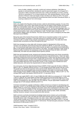 Indian Economic and Industrial Scenario, Jan 2013 VDMA INDIA Office
VDMA-Newsletter “Indien”, Ausgabe 01/2013
Kontakt: Oliver Wack, Telefon: +49 69 66031444
13
terms of safety, reliability, punctuality, comfort and customer satisfaction. Delhi Metro to
operate on commercial lines, obviating the need for government support. As of August 2011,
more than 2 million commuters travel every day in metro rail operating on six lines, covering
166.93 km (excluding 22.7 km of airport express line). With operationalisation of all the routes
planned in Phase-III, total route length of metro rail will be over 306 km by 2016. The airport
metro express, route connecting the Central Business District and Delhi International Airport, is
covering a distance 22.7 km in 20 minutes.
Economy
Delhi is the capital of the Republic of India and also a state for administrative purposes. It is one of the
largest metropolis in the country. Delhi shares its border with the states of Uttar Pradesh and Haryana.
Delhi has a cosmopolitan culture with a mix of languages in use. English and Hindi are commonly
spoken for everyday transactions. Punjabi, Bihari and Haryanvi, etc., are the other languages used. It is
home to the Union Government of the country and the State Government offices. Delhi is the epicentre
of international politics, trade, culture and literature in India. The Delhi state is divided into 165
administrative villages under nine districts. The Union Government’s area is managed by the New Delhi
Municipal Council (NDMC).
Being the seat of the Central Government, Delhi has an important position in the country in
terms of formulation of policies. It has also become an important centre for trade and
commerce with a number of key industry associations being present. The state also hosts
several trade conventions and fairs throughout the year.
Delhi has emerged as a key state with immense scope for development of the services
industry such as Banks and Financial Services Institutions (BFSI), IT and ITeS, Consulting,
etc. It is a prominent agri-trade centre of the country as well as a preferred tourist destination.
Many of the global corporations have offices in the state. The state proposes a wide range of
fiscal and policy incentives for businesses under the Industrial Policy for Delhi, 2010-2021.
Additionally, the state has well drafted sector-specific policies.
Delhi has well developed social, physical and industrial infrastructure and virtual connectivity.
It has an international airport and well developed rail and road infrastructure. There has been
significant infrastructure and environmental development in Delhi over the last 20 years. Delhi
has a stable political environment with a single-party government. The State Government has
been committed towards creating a progressive business environment.Delhi attracts skilled
and semi-skilled labourers from across the country. It has a large pool of skilled and semi-
skilled labourers, who serve the requirements of various industries.
At current prices, the Gross State Domestic Product (GSDP) of Delhi was € 48.39 billion (US$ 65.4
billion) in 2011-12. Between 2004-05 and 2011-12, the average annual GSDP growth rate was 16.6%.
The growth was driven by the expansion of the services sector. Banking and insurance, real estate,
trade, tourism and communications were driving the progress in the sector. At current prices, the Net
State Domestic Product (NSDP) of Delhi was about € 45.95 billion (US$ 62.1 billion) in 2011-12. The
average NSDP growth rate between 2004-05 and 2011-12 was about 16.7%.
The state’s per capita GSDP in 2011-12 was € 2860.39 (US$ 3,865.4) as compared to € 113.84 (US$
1,505.2) in 2004-05. Per capita GSDP recorded CAGR (Compound Annual Growth Rate) of 14.4%
between 2004-05 and 2011-12. The state’s per capita NSDP in 2011-12 was € 2713.80 million (US$
3,667.3) as compared to € 1051.54 (US$ 1,421.0) in 2004-05. The per capita NSDP increased at an
average rate of 14.5% between 2004-05 and 2011-12.
Commerce and trade has a greater contribution in Delhi’s economy as compare to manufacturing and
agriculture. In 2011-12, at € 39.59 billion (US$ 53.5 billion), the tertiary sector contributed 81.8% to the
GSDP of Delhi at current prices, followed by secondary sector which contributed € 8.36 billion (US$
11.3 billion) (17.3%). At a CAGR of 17.9%, the tertiary sector has been the fastest growing among the
three sectors from 2004-05 to 2011-12. The growth has been driven by trade, hotels, real estate,
banking, insurance, transport, communications and other services.
Delhi’s economy is primarily dominated by knowledge based service industry such as information
technology, consulting etc. Also, the state has small scale industries which are mostly non-polluting.
Commonly grown crops in the state are wheat, rice, jowar, maize, millet and vegetables. In 2010-11,
18,400 tonnes of potato and 27,300 tonnes of onion were produced in the state. In 2010-11, the total
production of wheat in the state was around 111,033 tonnes. The total food grain production in the state
was around 210,354 tonnes in 2010-11.
 