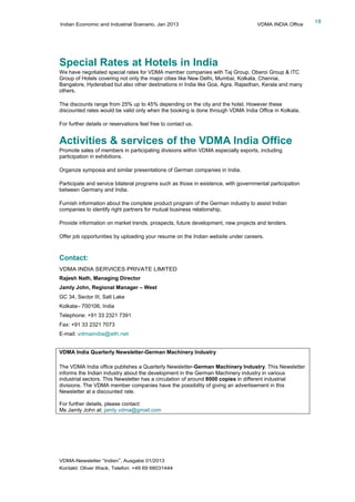 Indian Economic and Industrial Scenario, Jan 2013 VDMA INDIA Office
VDMA-Newsletter “Indien”, Ausgabe 01/2013
Kontakt: Oliver Wack, Telefon: +49 69 66031444
18
Special Rates at Hotels in India
We have negotiated special rates for VDMA member companies with Taj Group, Oberoi Group & ITC
Group of Hotels covering not only the major cities like New Delhi, Mumbai, Kolkata, Chennai,
Bangalore, Hyderabad but also other destinations in India like Goa, Agra, Rajasthan, Kerala and many
others.
The discounts range from 25% up to 45% depending on the city and the hotel. However these
discounted rates would be valid only when the booking is done through VDMA India Office in Kolkata.
For further details or reservations feel free to contact us.
Activities & services of the VDMA India Office
Promote sales of members in participating divisions within VDMA especially exports, including
participation in exhibitions.
Organize symposia and similar presentations of German companies in India.
Participate and service bilateral programs such as those in existence, with governmental participation
between Germany and India.
Furnish information about the complete product program of the German industry to assist Indian
companies to identify right partners for mutual business relationship.
Provide information on market trends, prospects, future development, new projects and tenders.
Offer job opportunities by uploading your resume on the Indian website under careers.
Contact:
VDMA INDIA SERVICES PRIVATE LIMITED
Rajesh Nath, Managing Director
Jamly John, Regional Manager – West
GC 34, Sector III, Salt Lake
Kolkata– 700106, India
Telephone: +91 33 2321 7391
Fax: +91 33 2321 7073
E-mail: vdmaindia@eth.net
VDMA India Quarterly Newsletter-German Machinery Industry
The VDMA India office publishes a Quarterly Newsletter-German Machinery Industry. This Newsletter
informs the Indian industry about the development in the German Machinery industry in various
industrial sectors. This Newsletter has a circulation of around 8000 copies in different industrial
divisions. The VDMA member companies have the possibility of giving an advertisement in this
Newsletter at a discounted rate.
For further details, please contact:
Ms Jamly John at: jamly.vdma@gmail.com
 