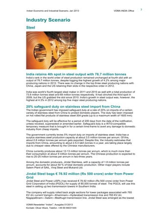 Indian Economic and Industrial Scenario, Jan 2013 VDMA INDIA Office
VDMA-Newsletter “Indien”, Ausgabe 01/2013
Kontakt: Oliver Wack, Telefon: +49 69 66031444
3
Industry Scenario
Steel
India retains 4th spot in steel output with 76.7 million tonnes
India’s rank in the world order of steel production remained unchanged at fourth slot with an
output of 76.7 million tonnes, despite logging the highest growth of 4.2% among major
producing nations in 2012. There was no change in the top three steel producing nations with
China, Japan and the US retaining their slots in the respective order in 2012.
India was world’s fourth largest steel maker in 2011 and 2010 as well with a total production of
73.6 million tonnes steel and 69 million tonnes respectively. It had clinched the third spot in
2009, but the US grabbed the slot since 2010. India’s growth in steel output was, however, the
highest at 4.3% in 2012 among top five major steel producing nations.
20% safeguard duty on stainless steel import from China
The Indian government has imposed safeguard duty at a rate of 20% on imports of a certain
variety of stainless steel from China to protect domestic players. The duty has been imposed
on hot rolled flat products of stainless steel-304 grade (up to a maximum width of 1605 mm).
The safeguard duty will be effective for a period of 200 days from the date of the notification,
unless revoked, superseded or amended earlier. Safeguard duty is a WTO-compatible
temporary measure that is brought in for a certain time-frame to avert any damage to domestic
industry from cheap imports.
The government currently levies 5% import duty on imports of stainless steel. India has a
surplus stainless steel production capacity at about 3.5 million tonnes per annum. Of this,
about 0.8 million tonnes per annum gets exported. Despite this, the industry estimates that
imports from China, amounting to about 2.5-3 lakh tonnes in a year, are taking place largely
due to cheaper rates offered by the Chinese manufacturers.
China currently produces about 12-13 million tonnes per annum, which is much more than
their consumption at about 9 million tonnes per annum. The Chinese production is expected to
rise to 20-25 million tonnes per annum in two-three years.
Among the domestic producers, Jindal Stainless, with a capacity of 1.8 million tonnes per
annum, accounts for about 50 % of total domestic production. Other major players include
Salem Plant of SAIL, Viraj Steel and Mukand Ltd.
Jindal Steel bags € 76.92 million (Rs 500 crore) order from Power
Grid
Jindal Steel and Power (JSPL) has received € 76.92 million (Rs 500 crore) order from Power
Grid Corporation of India (PGCIL) for supply of 80,000 tonnes of steel. The PGCIL will use this
steel in setting up two transmission towers in Southern India.
The company will supply rolled back angle sections for tower packages associated with 765
KV d/c current Vamgiri—Khammam—Hyderabad transmission line and 765 KV d/c
Nagapattinam—Salem—Madhugiri transmission line. Jindal Steel was emerged as the lowest
 