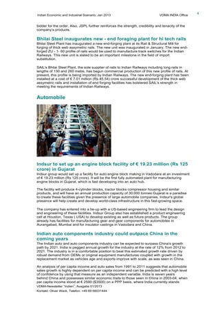 Indian Economic and Industrial Scenario, Jan 2013 VDMA INDIA Office
VDMA-Newsletter “Indien”, Ausgabe 01/2013
Kontakt: Oliver Wack, Telefon: +49 69 66031444
4
bidder for the order. Also, JSPL further reinforces the strength, credibility and tenacity of the
company’s products.
Bhilai Steel inaugurates new - end foraging plant for hi tech rails
Bhilai Steel Plant has inaugurated a new end-forging plant at its Rail & Structural Mill for
forging of thick web assymetric rails. The new unit was inaugurated in January. The new end-
forged ZU - 1- 60 profile of rails would be used to manufacture track switches for the Indian
Railways. This new unit is slated to be an important milestone in the field of import
substitution.
SAIL's Bhilai Steel Plant, the sole supplier of rails to Indian Railways including long rails in
lengths of 130 and 260 metre, has begun commercial production of this new profile of rails. At
present, this profile is being imported by Indian Railways. The new end-forging plant has been
installed at a cost of € 7.01 million (Rs 45.54) crore successful development of the thick web
assymetric rails and installation of end forging facilities has bolstered SAIL's strength in
meeting the requirements of Indian Railways.
Automobile
Indsur to set up an engine block facility of € 19.23 million (Rs 125
crore) in Gujarat
Indsur group would set up a facility for auto engine block making in Vadodara at an investment
of € 19.23 million (Rs 125 crore). It will be the first fully automated plant for manufacturing
engine blocks in Gujarat, which is fast developing into an auto hub.
The facility will produce 4-cylinder blocks, tractor blocks compressor housing and similar
products, and will have an annual production capacity of 30,000 tonnes.Gujarat is a paradise
to create these facilities given the presence of large automobile companies. Indsur's global
presence will help create and develop world-class infrastructure in this fast-growing space.
The company has entered into a tie-up with a US-based engineering firm to lead the design
and engineering of these facilities. Indsur Group also has established a product engineering
cell at Houston, Texas ( USA) to develop existing as well as future products. The group
already has facilities for manufacturing gear and gear components for automobiles in
Aurangabad, Mumbai and for insulator castings in Vadodara and China.
Indian auto components industry could outpace China in the
coming years
The Indian auto and auto components industry can be expected to surpass China's growth
path by 2021. India is pegged annual growth for the industry at the rate of 12% from 2012 to
2021. The industry is in a comfortable position to beat this estimated growth rate driven by
robust demand from OEMs or original equipment manufactures coupled with growth in the
replacement market as vehicles age and exports improve with scale, as was seen in China.
An analysis of per capita income and auto sales from 1991 to 2011 suggests that automobile
sales growth is highly dependent on per capita income and can be predicted with a high level
of confidence by using that measure as an independent variable. India is seven years
behind China and possesses similar economic traits to those seen in China in 2003-04, when
per capita income stood at € 2590 ($3500) on a PPP basis, where India currently stands
 