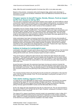 Indian Economic and Industrial Scenario, Jan 2013 VDMA INDIA Office
VDMA-Newsletter “Indien”, Ausgabe 01/2013
Kontakt: Oliver Wack, Telefon: +49 69 66031444
5
today. After this point consistent growth of not less than 30% in car sales was seen.
Based on this premise, companies with a technological edge, global scale advantage or
dominance of a niche such as Bosch, Motherson Sumi and Balkrishna Industries are set for
tremendous growth.
Cheaper spares to benefit Toyota, Honda, Nissan, Ford as import
tariffs from Asean to fall by 50%
The new year is expected to give automobile industry some respite, as import tariffs for critical
components imported from the Asean block, India's largest trading partner, are slated to halve
from January, thus cushioning the impact of incessantly rising costs of auto components.
Automakers were reeling under a hike in prices on five occasions in 2012.
Carmakers such as Toyota, Honda, Suzuki, Ford and Nissan are likely to be the key
beneficiaries when the lower tariffs kick-in. The lower tariffs will cover major components such
as brakes, gears, airbags, fuel tanks, suspension system, steering systems and seat belts.
The tax will be halved to 5% from January onwards, from the existing 10%. The tax would
finally be eliminated when total exemptions under the Indo-Asean free trade agreement (FTA)
for these critical parts take effect in December 2013.
Indian automakers have been increasing imports from Asean and China to drive benefits of
cheaper priced components. The imported auto components form over 30% of the total Indian
domestic market. Imports from Asean countries have also shown rising trend with Thailand
leading the pack and emerging as the largest exporter of engines. Around 32% of engines
imported by India, especially in the diesel segment, come from Thailand with major importers
being companies like Toyota Kirloskar Motors and Ford India.
Indians to lookup to Lamborghini soon
Lamborghini, the maker of super sports luxury cars from the Volkswagen Group, has launched
its Aventador Roadster model in India at € 0.73 million (Rs 4.77 crore). The car has been
selling well the world over, and the company hopes it do well in India too.
They are focusing on getting the right products and creating the right network with proper
penetration. They expect the market to grow steadily and consistently and the Indian market
has been growing for Lamborghini. They grew 21% in 2012 selling 17 cars and hope to grow
faster in 2013. They expect the market which is 100 units-strong currently, likely to grow five-
fold to 500 units.
As per the trend in the past, the customers have been moving up to premium brands like
Mercedes Benz, BMW and Audi. The next step is Porsche and then super sports luxury cars
like Lamborghini and Ferrari. They are already present in the Mumbai and Delhi markets with
their exclusive showrooms and planning to set up showrooms in Chennai or Bangalore this
year.
The company forsees India to be among the top 20 countries for Lamborghini in the next five
years, from the top 50 currently. From 1% of our total sales it could grow to at least 3-4 % in
the next five years.
Tata starts making Jaguars in Pune
To make its cars more affordable for Indian buyers, Mumbai-based Tata Motors has started
assembling the Jaguar XF at its new facility in Chakan near Pune. This has allowed the
company to offer the luxury saloon at € 6.85 lakh (Rs 44.5 lakh) (ex-showroom, Mumbai),
pitting it directly against the BMW 5 series and the Mercedes Benz E Class.
So far, the Jaguar XF was imported from the UK as a fully-built unit. The car was launched in
the country in 2010 for € 7.44 lakh (Rs 48.37 lakh). However, subsequent increases in import
charges led to a rise in its prices.
The Jaguar XF is Jaguar Land Rover’s second model to be assembled in India. In May 2011,
the company started manufacturing the Land Rover Freelander 2 at the Chakan assembly
plant. Jaguar XF models manufactured at Chakan would have the 2.2-litre diesel engine; this
is the first time such engines would be available in the Indian market.
 
