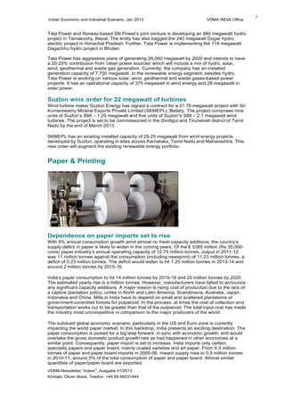 Indian Economic and Industrial Scenario, Jan 2013 VDMA INDIA Office
VDMA-Newsletter “Indien”, Ausgabe 01/2013
Kontakt: Oliver Wack, Telefon: +49 69 66031444
7
Tata Power and Norway-based SN Power's joint venture is developing an 880 megawatt hydro
project in Tamakoshy, Nepal. The entity has also bagged the 240 megawatt Dugar hydro
electric project in Himachal Pradesh. Further, Tata Power is implementing the 114 megawatt
Dagachhu hydro project in Bhutan.
Tata Power has aggressive plans of generating 26,000 megawatt by 2020 and intends to have
a 20-25% contribution from 'clean power sources' which will include a mix of hydro, solar,
wind, geothermal and waste gas generation. Currently, the company has an installed
generation capacity of 7,700 megawatt. In the renewable energy segment, besides hydro,
Tata Power is working on various solar, wind, geothermal and waste gases-based power
projects. It has an operational capacity of 375 megawatt in wind energy and 28 megawatt in
solar power.
Suzlon wins order for 22 megawatt of turbines
Wind turbine maker Suzlon Energy has signed a contract for a 21.75 megawatt project with Sri
Kumarswamy Mineral Exports Private Limited (SKMEPL), Bellary. The project comprises nine
units of Suzlon’s S66 – 1.25 megawatt and five units of Suzlon’s S88 – 2.1 megawatt wind
turbines. The project is set to be commissioned in the Dindigul and Tirunelveli district of Tamil
Nadu by the end of March 2013.
SKMEPL has an existing installed capacity of 29.25 megawatt from wind energy projects
developed by Suzlon, operating in sites across Karnataka, Tamil Nadu and Maharashtra. This
new order will augment the existing renewable energy portfolio.
Paper & Printing
Dependence on paper imports set to rise
With 8% annual consumption growth amid almost no fresh capacity additions, the country’s
supply deficit in paper is likely to widen in the coming years. Of the € 5385 million (Rs 35,000-
crore) paper industry’s annual operating capacity of 12.75 million tonnes, output in 2011-12
was 11 million tonnes against the consumption (including newsprint) of 11.23 million tonnes, a
deficit of 0.23 million tonnes. The deficit would widen to hit 1.25 million tonnes in 2013-14 and
around 2 million tonnes by 2015-16.
India’s paper consumption to hit 14 million tonnes by 2015-16 and 20 million tonnes by 2020.
The estimated yearly rise is a million tonnes. However, manufacturers have failed to announce
any significant capacity additions. A major reason is rising cost of production due to the lack of
a captive plantation policy, unlike in North and Latin America, Scandinavia, Australia, Japan,
Indonesia and China. Mills in India have to depend on small and scattered plantations or
government-controlled forests for pulpwood. In the process, at times the cost of collection and
transportation works out to be greater than that of the pulpwood. The total input cost has made
the industry most uncompetitive in comparison to the major producers of the world.
The subdued global economic scenario, particularly in the US and Euro zone is currently
impacting the world paper market. In this backdrop, India presents an exciting destination. The
paper consumption is poised for a big leap forward, in sync with economic growth, and would
overtake the gross domestic product growth rate as had happened in other economies at a
similar point. Consequently, paper import is set to increase. India imports only certain
speciality papers and paper board, mainly coated varieties and art paper. From 0.3 million
tonnes of paper and paper board imports in 2005-06, inward supply rose to 0.5 million tonnes
in 2010-11, around 5% of the total consumption of paper and paper board. Almost similar
quantities of paper/paper board are exported.
 