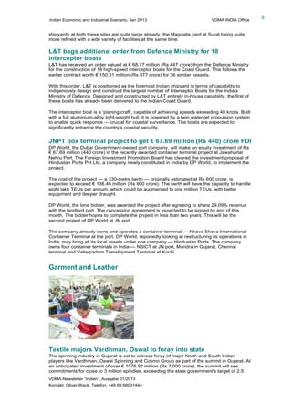 Indian Economic and Industrial Scenario, Jan 2013 VDMA INDIA Office
VDMA-Newsletter “Indien”, Ausgabe 01/2013
Kontakt: Oliver Wack, Telefon: +49 69 66031444
9
shipyards at both these sites are quite large already, the Magdalla yard at Surat being quite
more refined with a wde variety of facilities at the same time.
L&T bags additional order from Defence Ministry for 18
interceptor boats
L&T has received an order valued at € 68.77 million (Rs 447 crore) from the Defence Ministry
for the construction of 18 high-speed interceptor boats for the Coast Guard. This follows the
earlier contract worth € 150.31 million (Rs 977 crore) for 36 similar vessels.
With this order, L&T is positioned as the foremost Indian shipyard in terms of capability to
indigenously design and construct the largest number of Interceptor Boats for the India’s
Ministry of Defence. Designed and constructed by L&T entirely in-house capability, the first of
these boats has already been delivered to the Indian Coast Guard.
The interceptor boat is a ‘planing craft’, capable of achieving speeds exceeding 40 knots. Built
with a full aluminium-alloy light-weight hull, it is powered by a twin water-jet propulsion system
to enable quick response — crucial for coastal surveillance. The boats are expected to
significantly enhance the country’s coastal security.
JNPT box terminal project to get € 67.69 million (Rs 440) crore FDI
DP World, the Dubai Government-owned port company, will make an equity investment of Rs
€ 67.69 million (440 crore) in the recently awarded container terminal project at Jawaharlal
Nehru Port. The Foreign Investment Promotion Board has cleared the investment proposal of
Hindustan Ports Pvt Ltd, a company newly constituted in India by DP World, to implement the
project.
The cost of the project — a 330-metre berth — originally estimated at Rs 600 crore, is
expected to exceed € 138.46 million (Rs 900 crore). The berth will have the capacity to handle
eight lakh TEUs per annum, which could be augmented to one million TEUs, with better
equipment and deeper draught.
DP World, the lone bidder, was awarded the project after agreeing to share 29.09% revenue
with the landlord port. The concession agreement is expected to be signed by end of this
month. The bidder hopes to complete the project in less than two years. This will be the
second project of DP World at JN port
.
The company already owns and operates a container terminal — Nhava Sheva International
Container Terminal at the port. DP World, reportedly looking at restructuring its operations in
India, may bring all its local assets under one company — Hindustan Ports. The company
owns four container terminals in India — NSICT at JN port, Mundra in Gujarat, Chennai
terminal and Vallarpadam Transhipment Terminal at Kochi.
Garment and Leather
Textile majors Vardhman, Oswal to foray into state
The spinning industry in Gujarat is set to witness foray of major North and South Indian
players like Vardhman, Oswal Spinning and Cosmo Group as part of the summit in Gujarat. At
an anticipated investment of over € 1076.92 million (Rs 7,000 crore), the summit will see
commitments for close to 3 million spindles, exceeding the state government's target of 2.5
 
