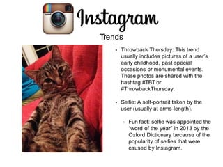 Trends
• Throwback Thursday: This trend
usually includes pictures of a user’s
early childhood, past special
occasions or monumental events.
These photos are shared with the
hashtag #TBT or
#ThrowbackThursday.
• Selfie: A self-portrait taken by the
user (usually at arms-length).
• Fun fact: selfie was appointed the
“word of the year” in 2013 by the
Oxford Dictionary because of the
popularity of selfies that were
caused by Instagram.
 