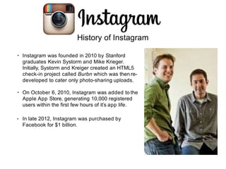 • Instagram was founded in 2010 by Stanford
graduates Kevin Systorm and Mike Krieger.
Initially, Systorm and Kreiger created an HTML5
check-in project called Burbn which was then re-
developed to cater only photo-sharing uploads.
• On October 6, 2010, Instagram was added to the
Apple App Store, generating 10,000 registered
users within the first few hours of it’s app life.
• In late 2012, Instagram was purchased by
Facebook for $1 billion.
History of Instagram
 