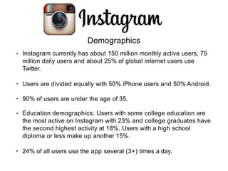 Demographics
• Instagram currently has about 150 million monthly active users, 75
million daily users and about 25% of global internet users use
Twitter.
• Users are divided equally with 50% iPhone users and 50% Android.
• 90% of users are under the age of 35.
• Education demographics: Users with some college education are
the most active on Instagram with 23% and college graduates have
the second highest activity at 18%. Users with a high school
diploma or less make up another 15%.
• 24% of all users use the app several (3+) times a day.
 