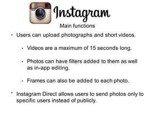 Main functions
• Users can upload photographs and short videos.
• Videos are a maximum of 15 seconds long.
• Photos can have filters added to them as well
as in-app editing.
• Frames can also be added to each photo.
Instagram Direct allows users to send photos only to
specific users instead of publicly.
•
 