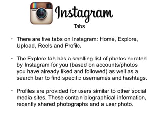 Tabs
• There are five tabs on Instagram: Home, Explore,
Upload, Reels and Profile.
• The Explore tab has a scrolling list of photos curated
by Instagram for you (based on accounts/photos
you have already liked and followed) as well as a
search bar to find specific usernames and hashtags.
• Profiles are provided for users similar to other social
media sites. These contain biographical information,
recently shared photographs and a user photo.
 