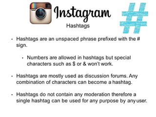 Hashtags
• Hashtags are an unspaced phrase prefixed with the #
sign.
• Numbers are allowed in hashtags but special
characters such as $ or & won’t work.
• Hashtags are mostly used as discussion forums. Any
combination of characters can become a hashtag.
• Hashtags do not contain any moderation therefore a
single hashtag can be used for any purpose by anyuser.
 