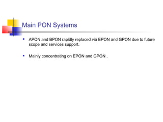 Main PON Systems

   APON and BPON rapidly replaced via EPON and GPON due to future
    scope and services support.

   Mainly concentrating on EPON and GPON .
 