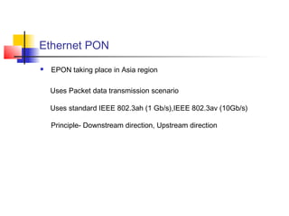 Ethernet PON
   EPON taking place in Asia region

    Uses Packet data transmission scenario

    Uses standard IEEE 802.3ah (1 Gb/s),IEEE 802.3av (10Gb/s)

    Principle- Downstream direction, Upstream direction
 