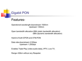 Gigabit PON

Features-
Operational wavelength-downstream 1500nm
                    Upstream 1350nm

Open bandwidth allocation-SBA (static bandwidth allocation)
                         DBA (dynamic bandwidth allocation)

Hybrid of both EPON and ATM-PON

Data rate-downstream 2.5Gbps
          Upstream 1.25Gbps

Enables Triple Play (video-audio-data), IPTV, Live TV.

Range-<60km without any Reapeter.
 