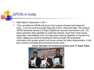 GPON in India
   NEW DELHI, December 5, 2011
   “The cost-effective GPON will prove to be a game-changer technology for
    India…it can be used to provide triple play (voice, video and data). The present
    GPON standards specify 2.5 Gbps (Gigabit per second) downstream and 1.25
    Gbps upstream data capability to customer premise. Apart from urban areas,
    especially multi-dwelling units, the large data carrying capability is important for
    Indian villages too where prevailing low literacy levels will necessitate
    information with greater graphic and audio content for better dissemination. It will
    give a boost to broadband connectivity across India,”
                    _ Union Minister of Communications and IT Kapil Sibal .
 
