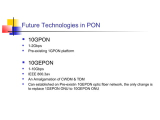 Future Technologies in PON

   10GPON
   1-2Gbps
   Pre-existing 1GPON platform


   10GEPON
   1-10Gbps
   IEEE 800.3av
   An Amalgamation of CWDM & TDM
   Can established on Pre-existin 1GEPON optic fiber network, the only change is
    to replace 1GEPON ONU to 10GEPON ONU
 