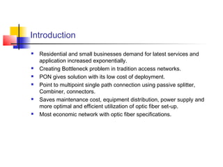 Introduction
   Residential and small businesses demand for latest services and
    application increased exponentially.
   Creating Bottleneck problem in tradition access networks.
   PON gives solution with its low cost of deployment.
   Point to multipoint single path connection using passive splitter,
    Combiner, connectors.
   Saves maintenance cost, equipment distribution, power supply and
    more optimal and efficient utilization of optic fiber set-up.
   Most economic network with optic fiber specifications.
 