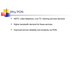 Why PON

   HDTV, video telephony, Live TV, Gaming services demand.

   Higher bandwidth demand for these services.

   Improved service reliability and simplicity via PON.
 