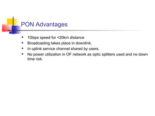 PON Advantages
   1Gbps speed for <20km distance
   Broadcasting takes place in downlink.
   In uplink service channel shared by users.
   No power utilization in OF network as optic splitters used and no down
    time risk.
 