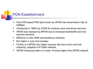 PON Establishment
   First ATM based PON also known as APON has transmission rate of
    54Mbps.
   Introduced in 1990’s by FSAN for existing voice and phone services.
   APON was replaced by BPON due to increased bandwidth and new
    services demand.
   Effective in LAN, MAN and backbone networks.
   But higher in cost and complex.
   Further to it EPON has higher success rate due to low cost and
    simplicity, adapted in IP traffic network.
   GPON introduced after to it costs 10 times higher than EPON network.
 