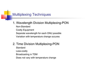 Multiplexing Techniques

1. Wavelength Division Multiplexing-PON
  Non-Standard
  Costly Equipment
  Separate wavelength for each ONU possible
  Variation with temperature change occures


2. Time Division Multiplexing-PON
  Standard
  Less-costly
  Broadcasting in TDM
  Does not vary with temperature change
 