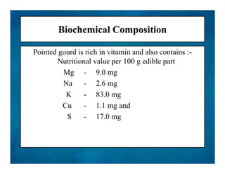 Biochemical Composition
Pointed gourd is rich in vitamin and also contains :-
Nutritional value per 100 g edible part
Mg - 9.0 mg
Na - 2.6 mg
K - 83.0 mg
Cu - 1.1 mg and
S - 17.0 mg
Pointed gourd is rich in vitamin and also contains :-
Nutritional value per 100 g edible part
Mg - 9.0 mg
Na - 2.6 mg
K - 83.0 mg
Cu - 1.1 mg and
S - 17.0 mg
 