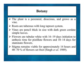Botany
 The plant is a perennial, dioecious, and grows as a
vine.
 Roots are tuberous with long taproot system.
 Vines are pencil thick in size with dark green cordate
simple leaves.
 Flowers are tubular white with 16–19 days initiation to
anthesis time for pistillate flowers and 10–14 days for
staminate flowers.
 Stigma remains viable for approximately 14 hours and
40–70 % of flowers set fruit (Singh et al. 1989).
 The plant is a perennial, dioecious, and grows as a
vine.
 Roots are tuberous with long taproot system.
 Vines are pencil thick in size with dark green cordate
simple leaves.
 Flowers are tubular white with 16–19 days initiation to
anthesis time for pistillate flowers and 10–14 days for
staminate flowers.
 Stigma remains viable for approximately 14 hours and
40–70 % of flowers set fruit (Singh et al. 1989).
 