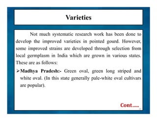 Varieties
Not much systematic research work has been done to
develop the improved varieties in pointed gourd. However,
some improved strains are developed through selection from
local germplasm in India which are grown in various states.
These are as follows:
Madhya Pradesh:- Green oval, green long striped and
white oval. (In this state generally pale-white oval cultivars
are popular).
Not much systematic research work has been done to
develop the improved varieties in pointed gourd. However,
some improved strains are developed through selection from
local germplasm in India which are grown in various states.
These are as follows:
Madhya Pradesh:- Green oval, green long striped and
white oval. (In this state generally pale-white oval cultivars
are popular).
20
Cont…..
 