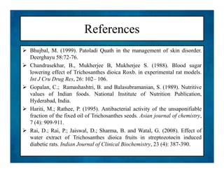 References
 Bhujbal, M. (1999). Patoladi Quath in the management of skin disorder.
Deerghayu 58:72-76.
 Chandrasekhar, B., Mukherjee B, Mukherjee S. (1988). Blood sugar
lowering effect of Trichosanthes dioica Roxb. in experimental rat models.
Int J Cru Drug Res, 26: 102– 106.
 Gopalan, C.; Ramashashtri, B. and Balasubramanian, S. (1989). Nutritive
values of Indian foods. National Institute of Nutrition Publication,
Hyderabad, India.
 Hariti, M.; Rathee, P. (1995). Antibacterial activity of the unsaponifiable
fraction of the fixed oil of Trichosanthes seeds. Asian journal of chemistry,
7 (4): 909-911.
 Rai, D.; Rai, P.; Jaiswal, D.; Sharma, B. and Watal, G. (2008). Effect of
water extract of Trichosanthes dioica fruits in streptozotocin induced
diabetic rats. Indian Journal of Clinical Biochemistry, 23 (4): 387-390.
 Bhujbal, M. (1999). Patoladi Quath in the management of skin disorder.
Deerghayu 58:72-76.
 Chandrasekhar, B., Mukherjee B, Mukherjee S. (1988). Blood sugar
lowering effect of Trichosanthes dioica Roxb. in experimental rat models.
Int J Cru Drug Res, 26: 102– 106.
 Gopalan, C.; Ramashashtri, B. and Balasubramanian, S. (1989). Nutritive
values of Indian foods. National Institute of Nutrition Publication,
Hyderabad, India.
 Hariti, M.; Rathee, P. (1995). Antibacterial activity of the unsaponifiable
fraction of the fixed oil of Trichosanthes seeds. Asian journal of chemistry,
7 (4): 909-911.
 Rai, D.; Rai, P.; Jaiswal, D.; Sharma, B. and Watal, G. (2008). Effect of
water extract of Trichosanthes dioica fruits in streptozotocin induced
diabetic rats. Indian Journal of Clinical Biochemistry, 23 (4): 387-390.
 