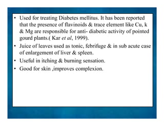 • Used for treating Diabetes mellitus. It has been reported
that the presence of flavinoids & trace element like Cu, k
& Mg are responsible for anti- diabetic activity of pointed
gourd plants.( Kar et al, 1999).
• Juice of leaves used as tonic, febrifuge & in sub acute case
of enlargement of liver & spleen.
• Useful in itching & burning sensation.
• Good for skin ,improves complexion.
• Used for treating Diabetes mellitus. It has been reported
that the presence of flavinoids & trace element like Cu, k
& Mg are responsible for anti- diabetic activity of pointed
gourd plants.( Kar et al, 1999).
• Juice of leaves used as tonic, febrifuge & in sub acute case
of enlargement of liver & spleen.
• Useful in itching & burning sensation.
• Good for skin ,improves complexion.
 