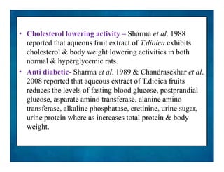 • Cholesterol lowering activity – Sharma et al. 1988
reported that aqueous fruit extract of T.dioica exhibits
cholesterol & body weight lowering activities in both
normal & hyperglycemic rats.
• Anti diabetic- Sharma et al. 1989 & Chandrasekhar et al.
2008 reported that aqueous extract of T.dioica fruits
reduces the levels of fasting blood glucose, postprandial
glucose, asparate amino transferase, alanine amino
transferase, alkaline phosphatase, cretinine, urine sugar,
urine protein where as increases total protein & body
weight.
• Cholesterol lowering activity – Sharma et al. 1988
reported that aqueous fruit extract of T.dioica exhibits
cholesterol & body weight lowering activities in both
normal & hyperglycemic rats.
• Anti diabetic- Sharma et al. 1989 & Chandrasekhar et al.
2008 reported that aqueous extract of T.dioica fruits
reduces the levels of fasting blood glucose, postprandial
glucose, asparate amino transferase, alanine amino
transferase, alkaline phosphatase, cretinine, urine sugar,
urine protein where as increases total protein & body
weight.
 