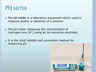 PH METER
 The pH meter is a laboratory equipment which used to
measure acidity or alkalinity of a solution
 The pH meter measures the concentration of
hydrogen ions [H+] using an ion-sensitive electrode.
 It is the most reliable and convenient method for
measuring ph.
 