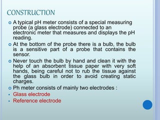 CONSTRUCTION
 A typical pH meter consists of a special measuring
probe (a glass electrode) connected to an
electronic meter that measures and displays the pH
reading.
 At the bottom of the probe there is a bulb, the bulb
is a sensitive part of a probe that contains the
sensor.
 Never touch the bulb by hand and clean it with the
help of an absorbent tissue paper with very soft
hands, being careful not to rub the tissue against
the glass bulb in order to avoid creating static
charges.
 Ph meter consists of mainly two electrodes :
 Glass electrode
 Reference electrode
 