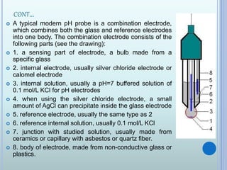 CONT…
 A typical modern pH probe is a combination electrode,
which combines both the glass and reference electrodes
into one body. The combination electrode consists of the
following parts (see the drawing):
 1. a sensing part of electrode, a bulb made from a
specific glass
 2. internal electrode, usually silver chloride electrode or
calomel electrode
 3. internal solution, usually a pH=7 buffered solution of
0.1 mol/L KCl for pH electrodes
 4. when using the silver chloride electrode, a small
amount of AgCl can precipitate inside the glass electrode
 5. reference electrode, usually the same type as 2
 6. reference internal solution, usually 0.1 mol/L KCl
 7. junction with studied solution, usually made from
ceramics or capillary with asbestos or quartz fiber.
 8. body of electrode, made from non-conductive glass or
plastics.
 