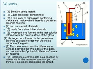 WORKING :
 (1) Solution being tested;
 (2) Glass electrode, consisting of
 (3) a thin layer of silica glass containing
metal salts, inside which there is a potassium
chloride solution
 (4) and an internal electrode
 (5) made from silver/silver chloride.
 (6) Hydrogen ions formed in the test solution
interact with the outer surface of the glass.
(7) Hydrogen ions formed in the potassium
chloride solution interact with the inside
surface of the glass.
 (8) The meter measures the difference in
voltage between the two sides of the glass
and converts this "potential difference" into a
pH reading.
 (9) Reference electrode acts as a baseline or
reference for the measurement—or you can
think of it as simply completing the circuit.
 