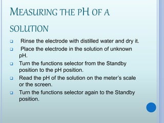 MEASURING THE PH OF A
SOLUTION
 Rinse the electrode with distilled water and dry it.
 Place the electrode in the solution of unknown
pH.
 Turn the functions selector from the Standby
position to the pH position.
 Read the pH of the solution on the meter’s scale
or the screen.
 Turn the functions selector again to the Standby
position.
 