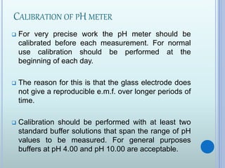 CALIBRATION OF PH METER
 For very precise work the pH meter should be
calibrated before each measurement. For normal
use calibration should be performed at the
beginning of each day.
 The reason for this is that the glass electrode does
not give a reproducible e.m.f. over longer periods of
time.
 Calibration should be performed with at least two
standard buffer solutions that span the range of pH
values to be measured. For general purposes
buffers at pH 4.00 and pH 10.00 are acceptable.
 