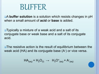 BUFFER
A buffer solution is a solution which resists changes in pH
when a small amount of acid or base is added.
Typically a mixture of a weak acid and a salt of its
conjugate base or weak base and a salt of its conjugate
acid.
The resistive action is the result of equilibrium between the
weak acid (HA) and its conjugate base (A-) or vice versa.
HA(aq) + H2O(l) → H3O+
(aq) + A-
(aq)
 