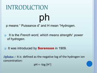 INTRODUCTION
ph
p means “ Puissance d” and H mean “Hydrogen.
 It is the French word, which means strength/ power
of hydrogen.
 It was introduced by Sorenson in 1909.
Definition : It is defined as the negative log of the hydrogen ion
concentration:
pH = -log [H+]
 