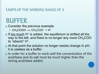 LIMITS OF THE WORKING RANGE OF A
BUFFER
 Consider the previous example:
 CH3COOH  CH3COO- + H+
 If too much H+ is added, the equilibrium is shifted all the
way to the left, and there is no longer any more CH3COO-
to “absorb” H+.
 At that point the solution no longer resists change in pH;
it is useless as a buffer.
 In order for a buffer to work well the concentration of the
acid/base and its salt must be much higher than the
strong acid/base added.
 