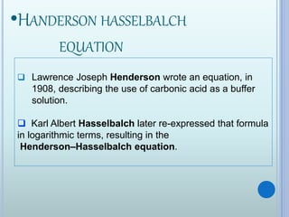 •HANDERSON HASSELBALCH
EQUATION
 Lawrence Joseph Henderson wrote an equation, in
1908, describing the use of carbonic acid as a buffer
solution.
 Karl Albert Hasselbalch later re-expressed that formula
in logarithmic terms, resulting in the
Henderson–Hasselbalch equation.
 