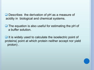  Describes the derivation of pH as a measure of
acidity in biological and chemical systems.
 The equation is also useful for estimating the pH of
a buffer solution.
 It is widely used to calculate the isoelectric point of
proteins( point at which protein neither accept nor yield
proton) .
 
