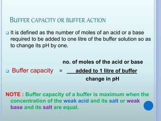 BUFFER CAPACITY OR BUFFER ACTION
 It is defined as the number of moles of an acid or a base
required to be added to one litre of the buffer solution so as
to change its pH by one.
no. of moles of the acid or base
 Buffer capacity = added to 1 litre of buffer
change in pH
NOTE : Buffer capacity of a buffer is maximum when the
concentration of the weak acid and its salt or weak
base and its salt are equal.
 