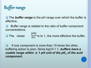  The buffer range is the pH range over which the buffer is
effective.
 Buffer range is related to the ratio of buffer component
concentrations.
[HA]
[A-] The closer is to 1, the more effective the buffer.
 If one component is more than 10 times the other,
buffering action is poor. Since log10 = 1, buffers have a
usable range within ± 1 pH unit of the pKa of the acid
component.
 