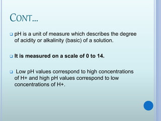 CONT…
 pH is a unit of measure which describes the degree
of acidity or alkalinity (basic) of a solution.
 It is measured on a scale of 0 to 14.
 Low pH values correspond to high concentrations
of H+ and high pH values correspond to low
concentrations of H+.
 