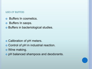 USES OF BUFFERS
 Buffers In cosmetics.
 Buffers In saops.
 Buffers in bacteriological studies.
 Calibration of pH meters.
 Control of pH in industrial reaction.
 Wine making.
 pH balanced shampoos and deodorants.
 