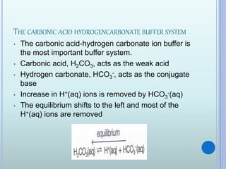 THE CARBONIC ACID HYDROGENCARBONATE BUFFER SYSTEM
• The carbonic acid-hydrogen carbonate ion buffer is
the most important buffer system.
• Carbonic acid, H2CO3, acts as the weak acid
• Hydrogen carbonate, HCO3
-, acts as the conjugate
base
• Increase in H+(aq) ions is removed by HCO3
-(aq)
• The equilibrium shifts to the left and most of the
H+(aq) ions are removed
 
