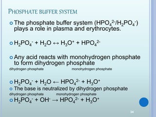 34
PHOSPHATE BUFFER SYSTEM
 The phosphate buffer system (HPO4
2-/H2PO4
-)
plays a role in plasma and erythrocytes.
 H2PO4
- + H2O ↔ H3O+ + HPO4
2-
 Any acid reacts with monohydrogen phosphate
to form dihydrogen phosphate
dihydrogen phosphate monohydrogen phosphate
 H2PO4
- + H2O ← HPO4
2- + H3O+
 The base is neutralized by dihydrogen phosphate
dihydrogen phosphate monohydrogen phosphate
 H2PO4
- + OH- → HPO4
2- + H3O+
 