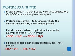 35
PROTEINS AS A BUFFER
 Proteins contain – COO- groups, which, like acetate ions
(CH3COO-), can act as proton acceptors.
 Proteins also contain – NH3
+ groups, which, like
ammonium ions (NH4
+), can donate protons.
 If acid comes into blood, hydronium ions can be
neutralized by the – COO- groups
 - COO- + H3O+ → - COOH + H2O
 If base is added, it can be neutralized by the – NH3
+
groups
- NH3
+ + OH- → - NH2 + H2O
 