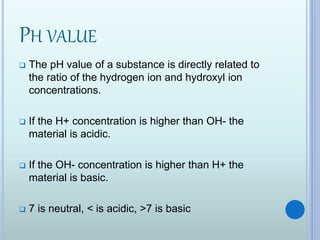PH VALUE
 The pH value of a substance is directly related to
the ratio of the hydrogen ion and hydroxyl ion
concentrations.
 If the H+ concentration is higher than OH- the
material is acidic.
 If the OH- concentration is higher than H+ the
material is basic.
 7 is neutral, < is acidic, >7 is basic
 