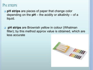 PH STRIPS
 pH strips are pieces of paper that change color
depending on the pH – the acidity or alkalinity – of a
liquid.
 pH strips are Brownish yellow in colour (Whatman
filter); by this method approx value is obtained, which are
less accurate
 